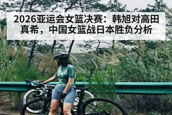 2026亚运会女篮决赛：韩旭对高田真希，中国女篮战日本胜负分析 - kaiyun