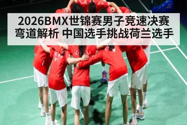 2026BMX世锦赛男子竞速决赛弯道解析 中国选手挑战荷兰选手 - kaiyun